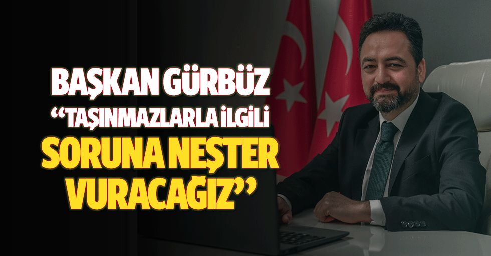 Başkan Gürbüz: “Taşınmazlarla ilgili soruna neşter vuracağız”