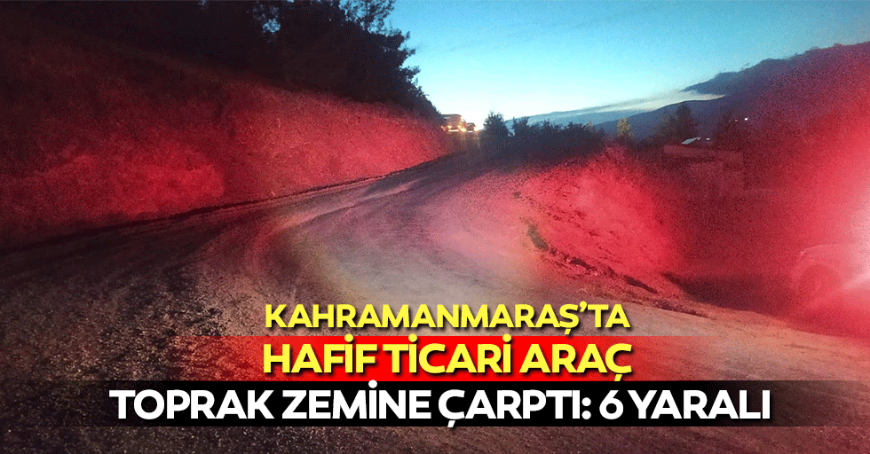 Kahramanmaraş’ta hafif ticari araç toprak zemine çarptı, 6 yaralı