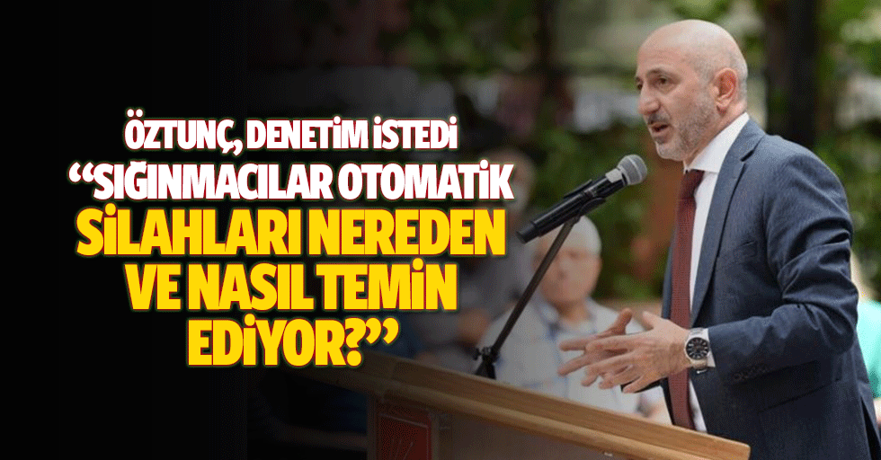 Öztunç, Denetim İstedi, ‘Sığınmacılar Otomatik Silahları Nereden ve Nasıl Temin Ediyor?’