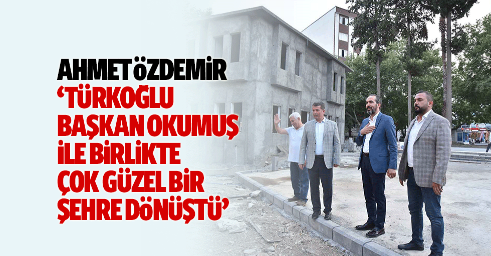Ahmet Özdemir, ‘Türkoğlu, Başkan Okumuş ile birlikte çok güzel bir şehre dönüştü’