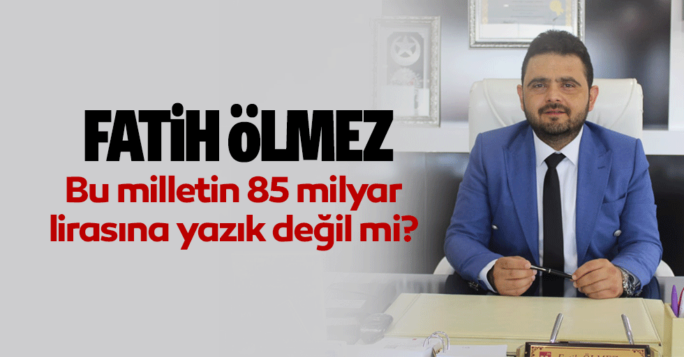 Fatih Ölmez Bu milletin 85 milyar lirasına yazık değil mi?
