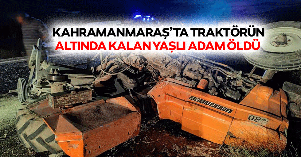 Kahramanmaraş’ta traktörün altında kalan yaşlı adam öldü