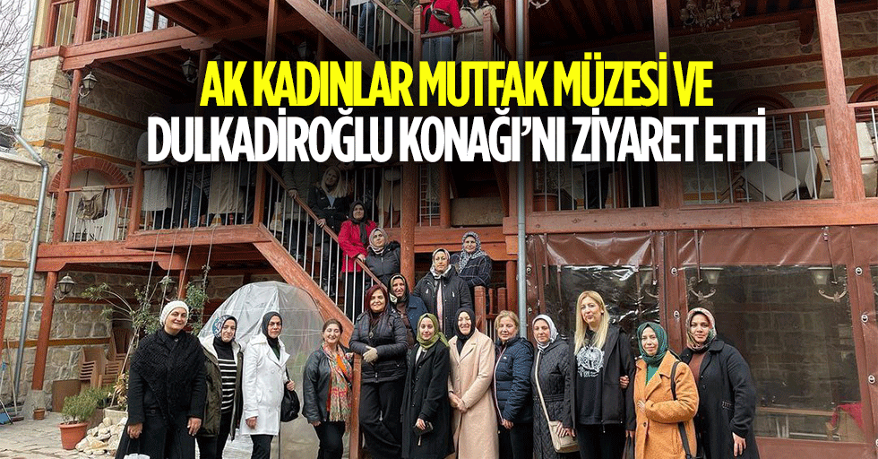 Ak Kadınlar Mutfak Müzesi ve Dulkadiroğlu Konağı’nı Ziyaret Etti
