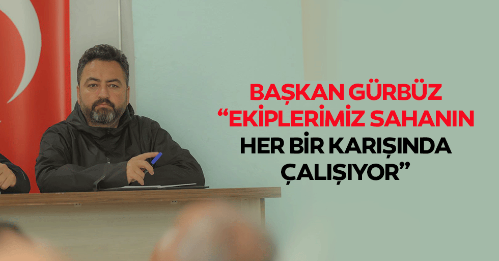 Başkan Gürbüz, “Ekiplerimiz sahanın her bir karışında çalışıyor”