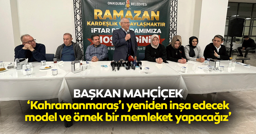 Başkan Mahçiçek, “Kahramanmaraş’ı yeniden inşa edecek, model ve örnek bir memleket yapacağız”
