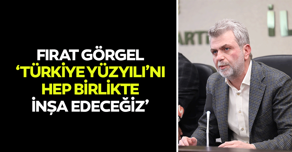 Fırat Görgel, ‘Türkiye yüzyılı’nı hep birlikte inşa edeceğiz’