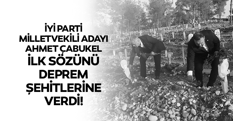 İyi Parti Milletvekili Adayı Ahmet Çabukel, İlk Sözünü Deprem Şehitlerine Verdi
