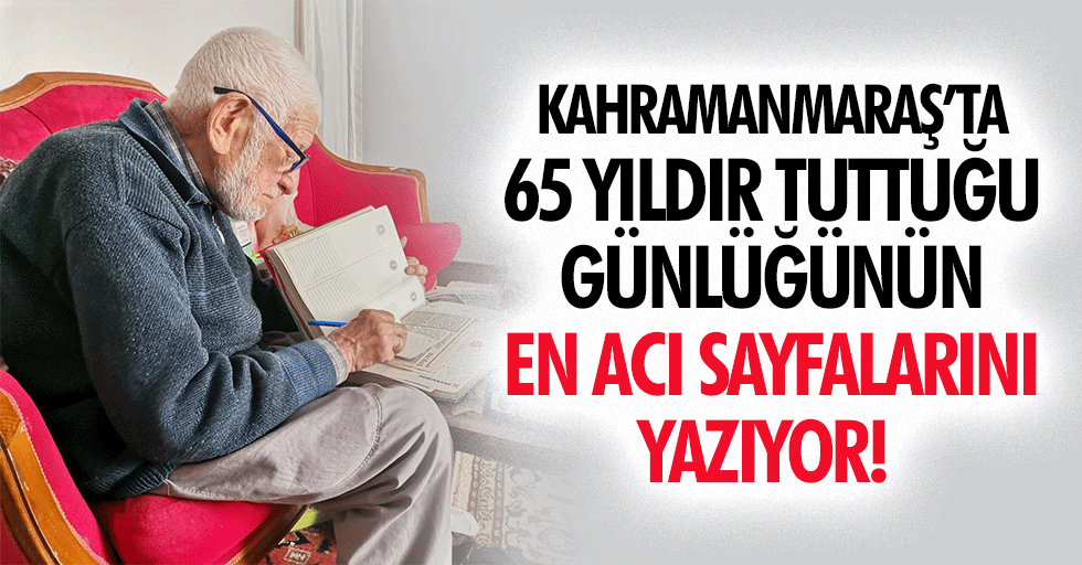 Kahramanmaraş’ta 65 yıldır tuttuğu günlüğünün en acı sayfalarını yazıyor!
