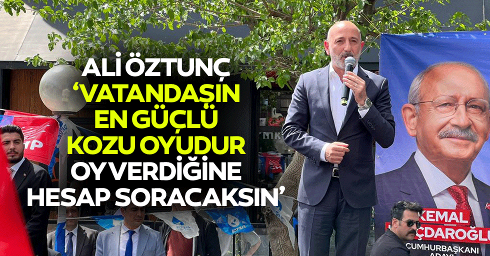 Ali Öztunç, ‘Vatandaşın en güçlü kozu oyudur, oy verdiğine hesap soracaksın’