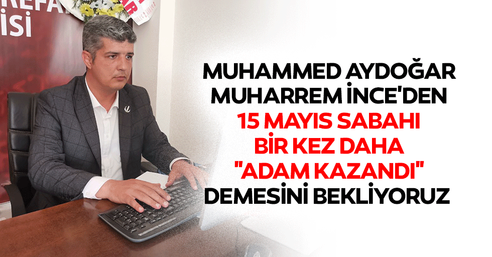 Muhammed Aydoğar: Muharrem İnce'den 15 Mayıs Sabahı Bir Kez Daha "Adam Kazandı" Demesini Bekliyoruz