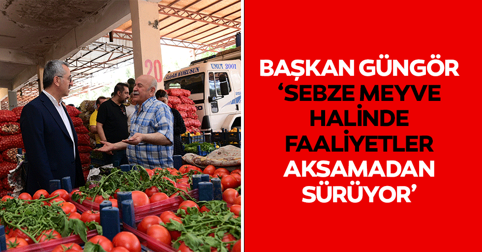 Başkan Güngör, ‘Sebze meyve halinde faaliyetler aksamadan sürüyor’