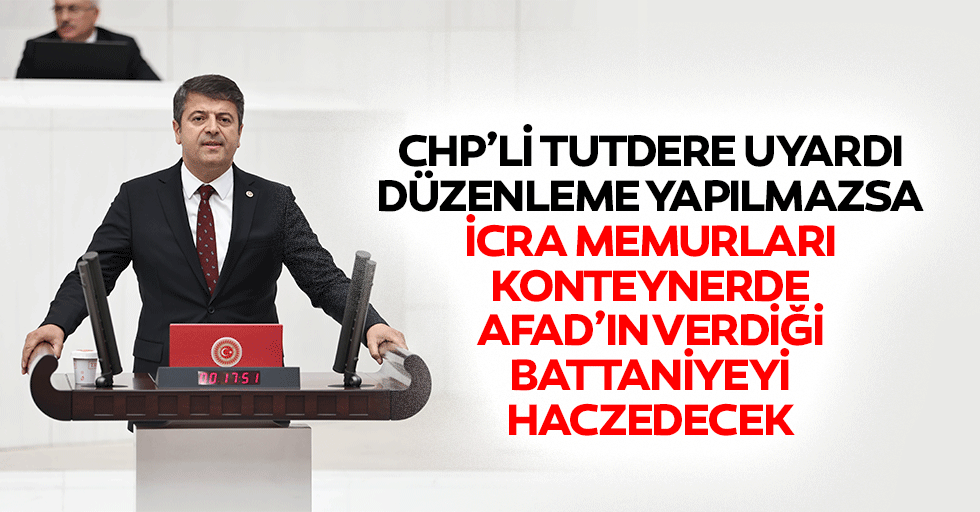 CHP’li Tutdere Uyardı: Düzenleme Yapılmazsa İcra Memurları Konteynerde, AFAD’ın Verdiği Battaniyeyi Haczedecek