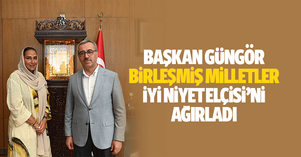 Başkan Güngör, Birleşmiş Milletler İyi Niyet Elçisi’ni Ağırladı