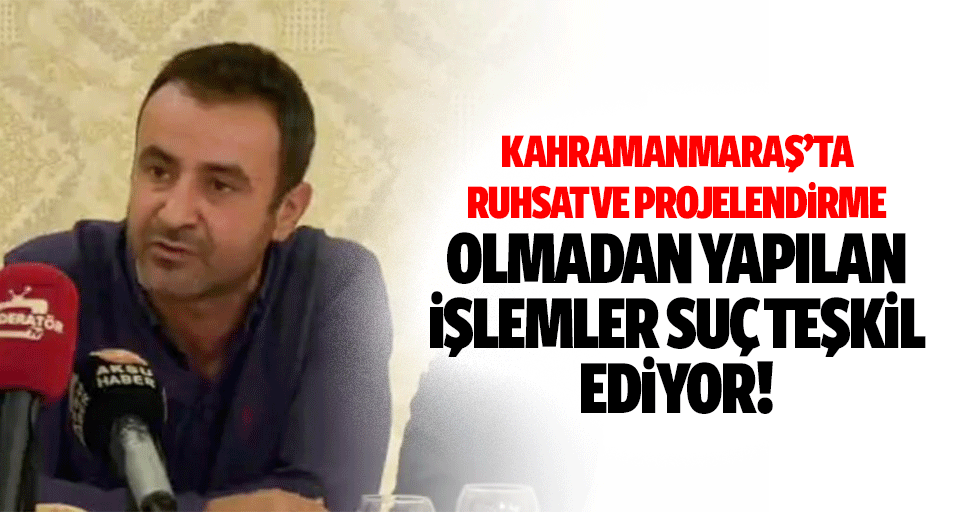 Kahramanmaraş’ta ruhsat ve projelendirme olmadan yapılan işlemler suç teşkil ediyor!