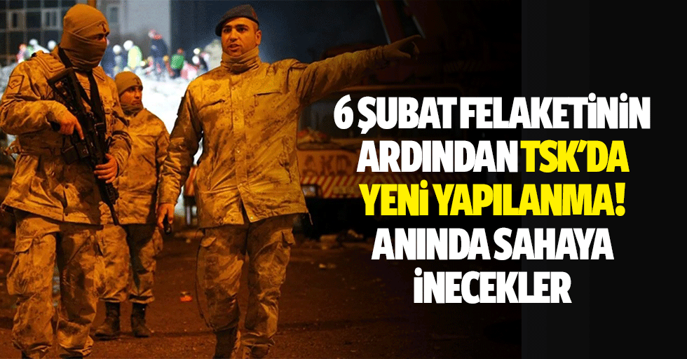 6 Şubat felaketinin ardından TSK'da yeni yapılanma: anında sahaya inecekler