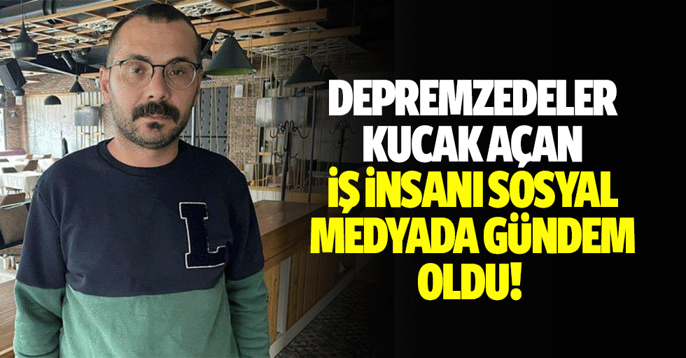 Depremzedeler kucak açan iş insanı sosyal medyada gündem oldu!