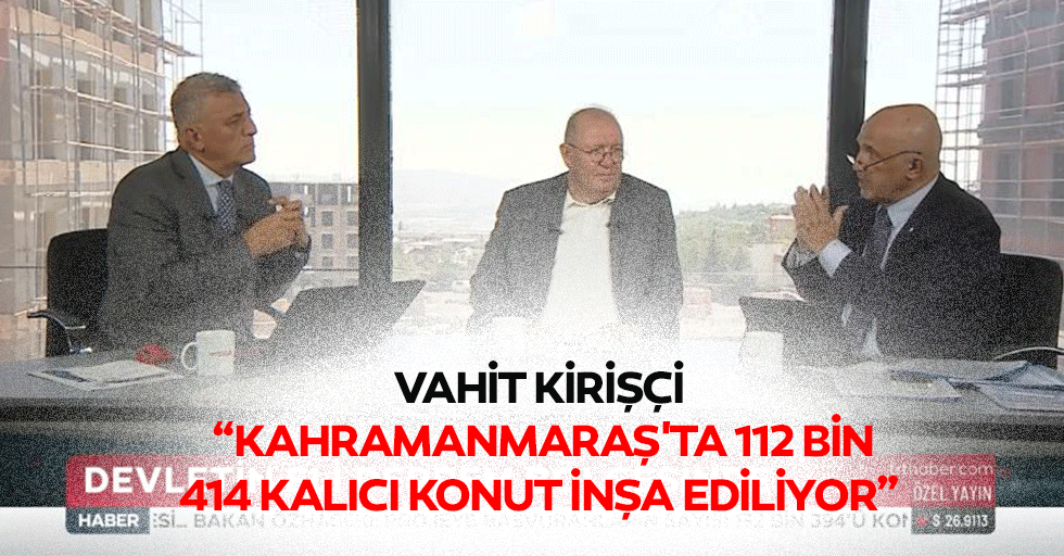 Vahit Kirişçi, “Kahramanmaraş'ta 112 bin 414 kalıcı konut inşa ediliyor”