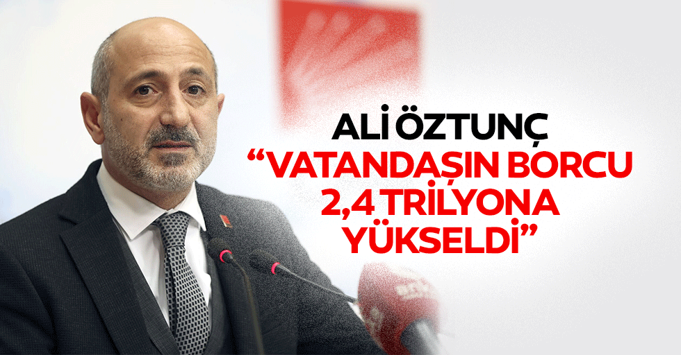 Ali Öztunç, “Vatandaşın borcu 2,4 trilyona yükseldi”