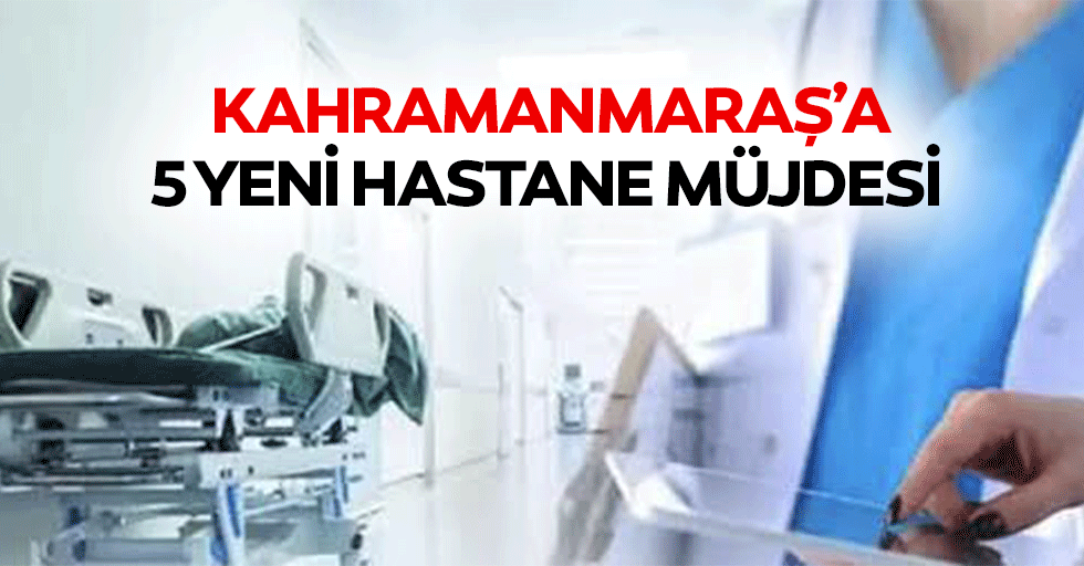 Kahramanmaraş’a 5 yeni hastane müjdesi