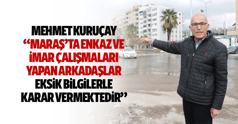 Mehmet Kuruçay, “Maraş’ta enkaz ve imar çalışmaları yapan arkadaşlar eksik bilgilerle karar vermektedir”
