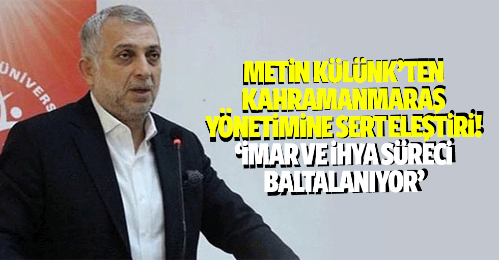Metin Külünk’ten Kahramanmaraş yönetimine sert eleştiri! ‘İmar ve ihya süreci baltalanıyor’