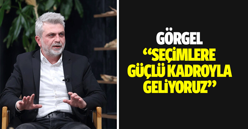 Görgel, “Seçimlere güçlü kadroyla geliyoruz”