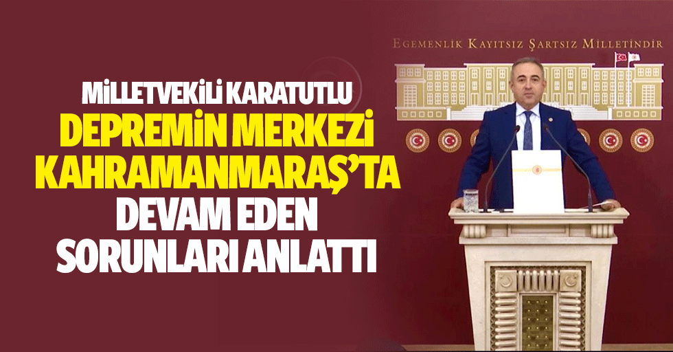 Milletvekili Karatutlu, Depremin Merkezi Kahramanmaraş’ta Devam Eden Sorunları Anlattı