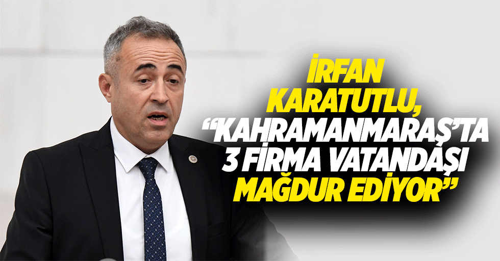 İrfan Karatutlu, “Kahramanmaraş’ta 3 firma vatandaşı mağdur ediyor”