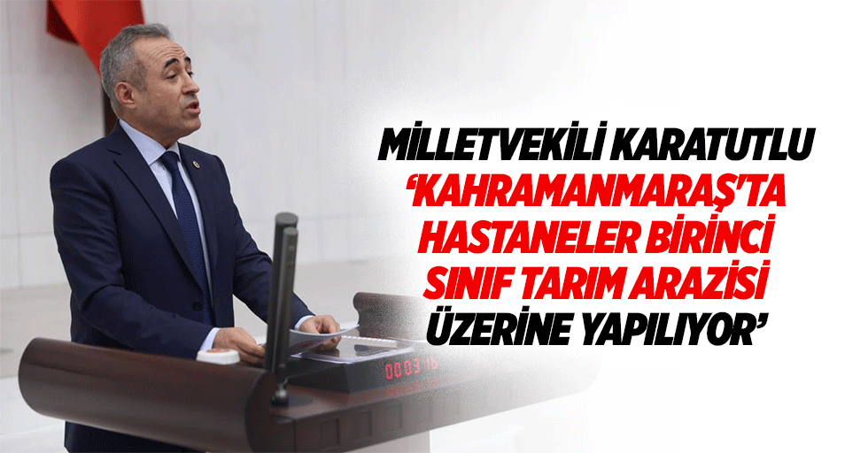 Milletvekili Karatutlu, ‘Kahramanmaraş'ta hastaneler birinci sınıf tarım arazisi üzerine yapılıyor’