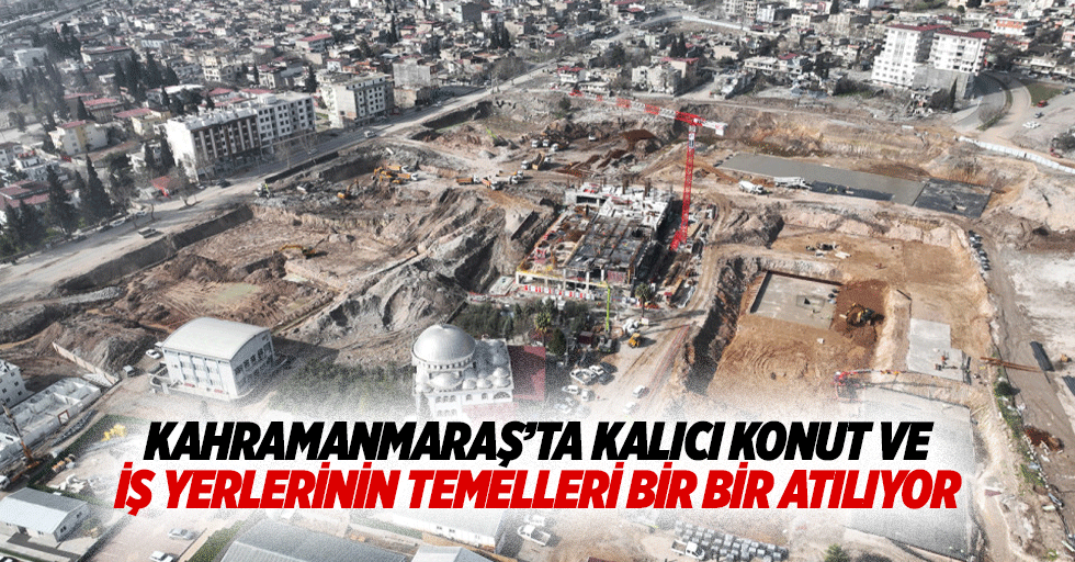 Kahramanmaraş’ta Kalıcı Konut ve İş Yerlerinin Temelleri Bir Bir Atılıyor