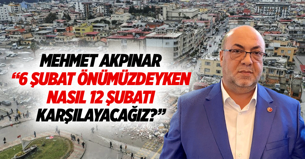 Mehmet Akpınar “6 Şubat önümüzdeyken, nasıl 12 Şubatı karşılayacağız?”