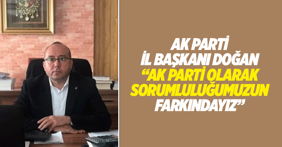 Ak Parti İl Başkanı Doğan, “Ak parti olarak sorumluluğumuzun farkındayız”