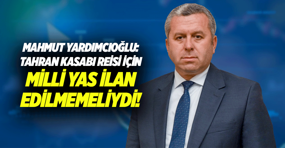 Mahmut Yardımcıoğlu: Tahran kasabı Reisi için milli yas ilan edilmemeliydi!