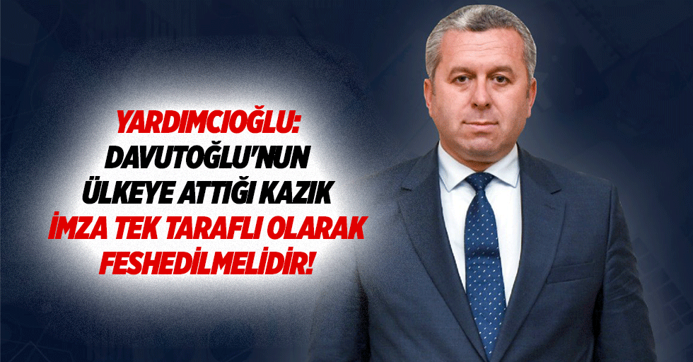 Yardımcıoğlu: Davutoğlu'nun ülkeye attığı kazık imza tek taraflı olarak feshedilmelidir!