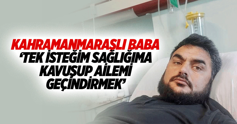 Kahramanmaraşlı baba ‘Tek isteğim sağlığıma kavuşup ailemi geçindirmek’