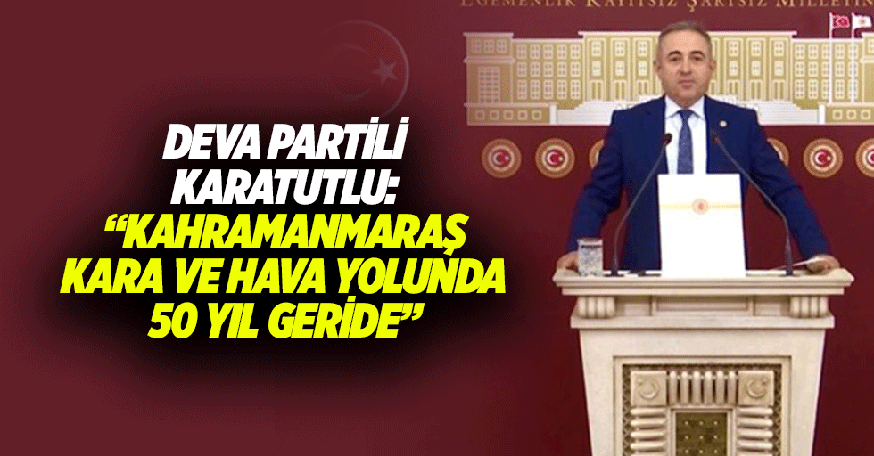 Deva Partili Karatutlu: “Kahramanmaraş, kara ve hava yolunda 50 yıl geride”