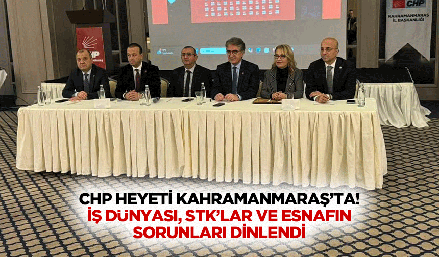 CHP heyeti Kahramanmaraş’ta! İş dünyası, STK’lar ve esnafın sorunları dinlendi