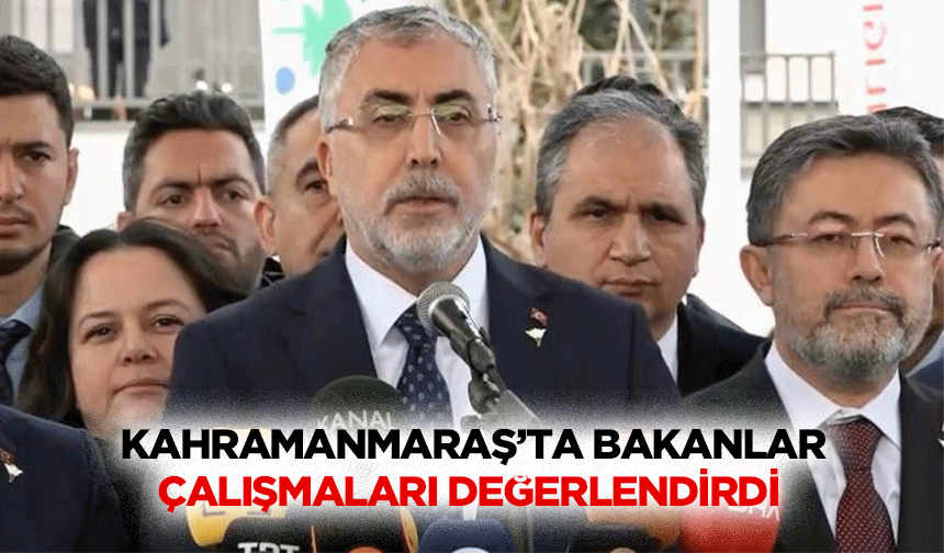 Kahramanmaraş’ta Bakanlar Çalışmaları Değerlendirdi