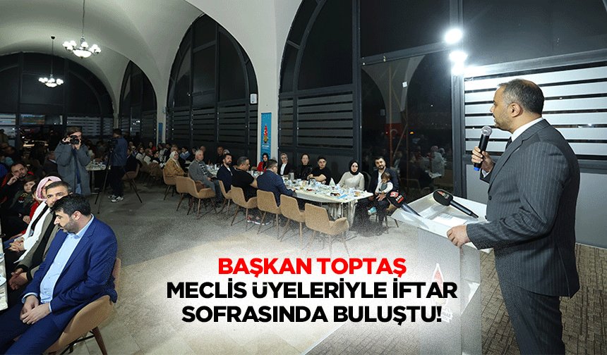 Başkan Toptaş, meclis üyeleriyle iftar sofrasında buluştu!