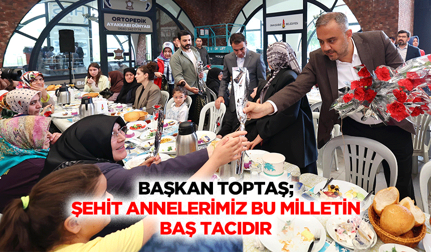 Başkan Toptaş; Şehit Annelerimiz Bu Milletin Baş Tacıdır