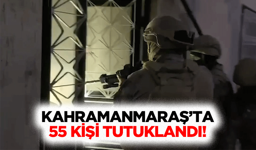 Kahramanmaraş’ta 55 kişi tutuklandı!