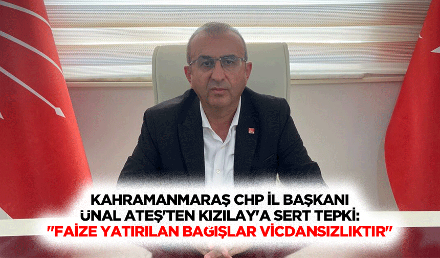 Kahramanmaraş CHP İl Başkanı Ünal Ateş'ten Kızılay'a sert tepki: "Faize yatırılan bağışlar vicdansızlıktır"