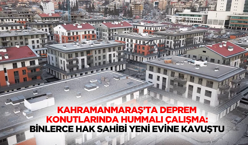Kahramanmaraş’ta Deprem Konutlarında Hummalı Çalışma: Binlerce Hak Sahibi Yeni Evine Kavuştu