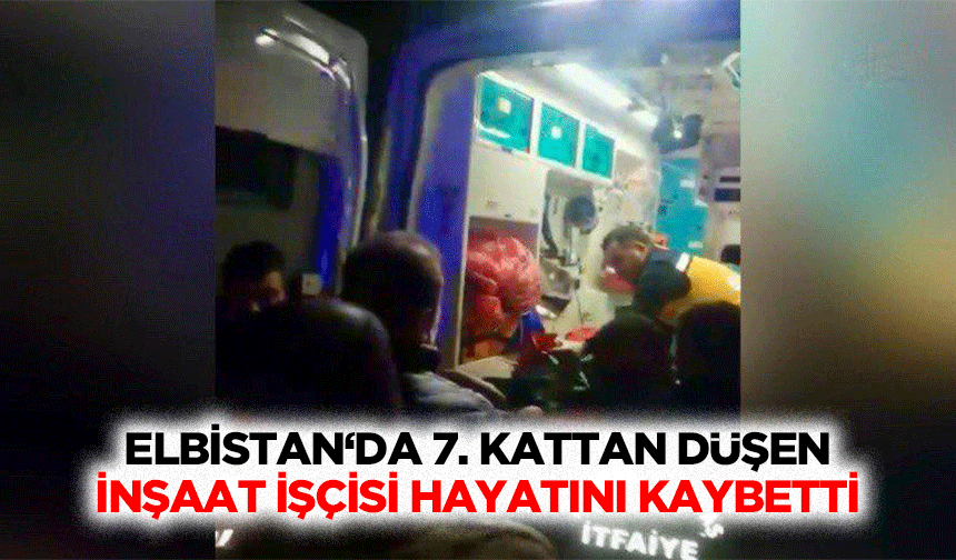 Elbistan‘da 7. Kattan düşen inşaat işçisi hayatını kaybetti