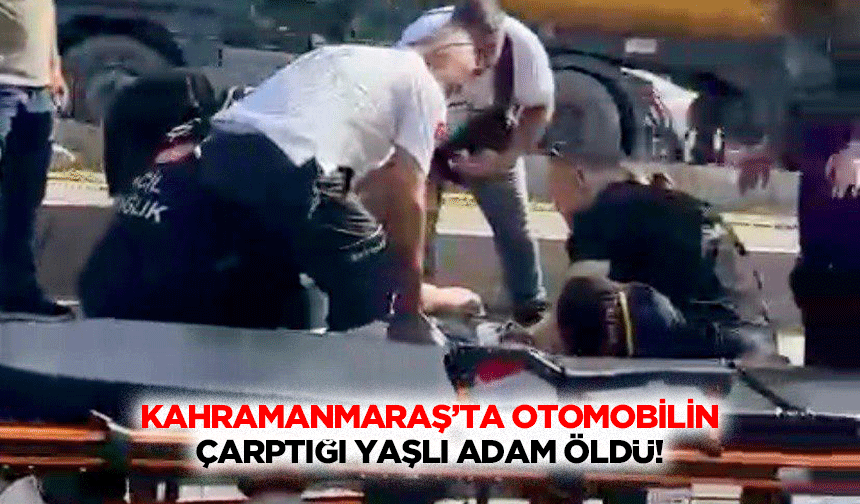 Kahramanmaraş’ta otomobilin çarptığı yaşlı adam öldü!