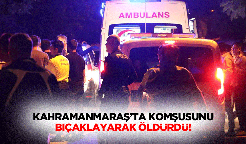 Kahramanmaraş’ta komşusunu bıçaklayarak öldürdü!