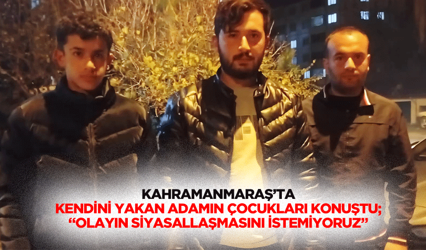 Kahramanmaraş’ta kendini yakan adamın çocukları konuştu; “Olayın siyasallaşmasını istemiyoruz”
