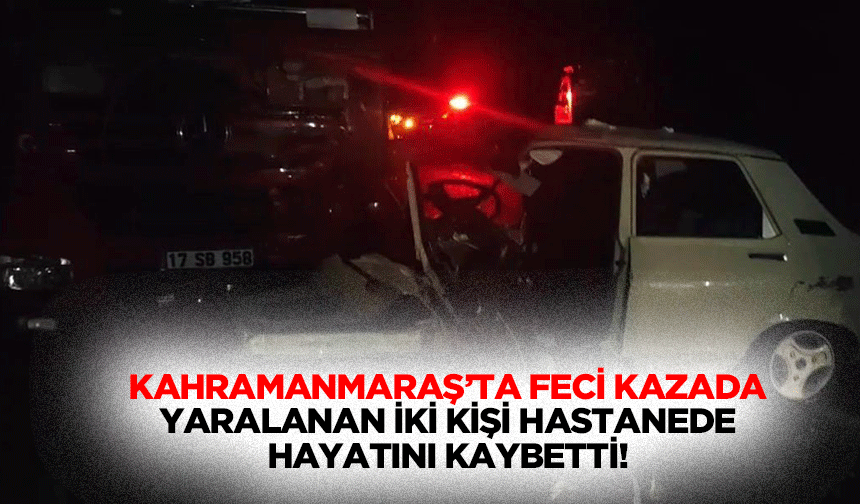 Kahramanmaraş’ta feci kazada yaralanan iki kişi hastanede hayatını kaybetti!