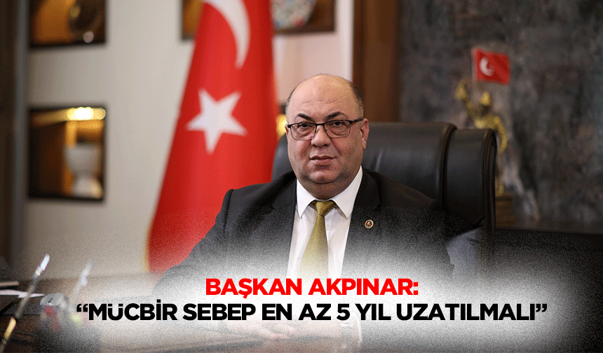 Başkan Akpınar: “Mücbir sebep en az 5 yıl uzatılmalı”