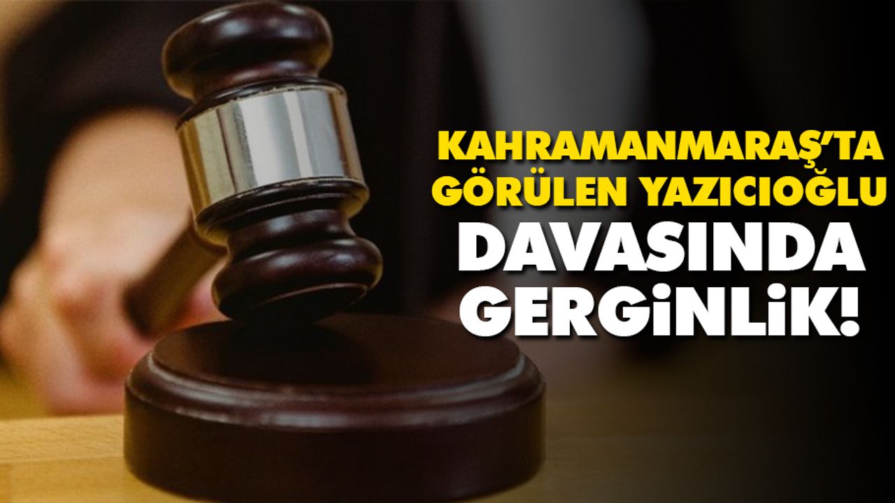 Kahramanmaraş’ta görülen Yazıcıoğlu davasında gerginlik!